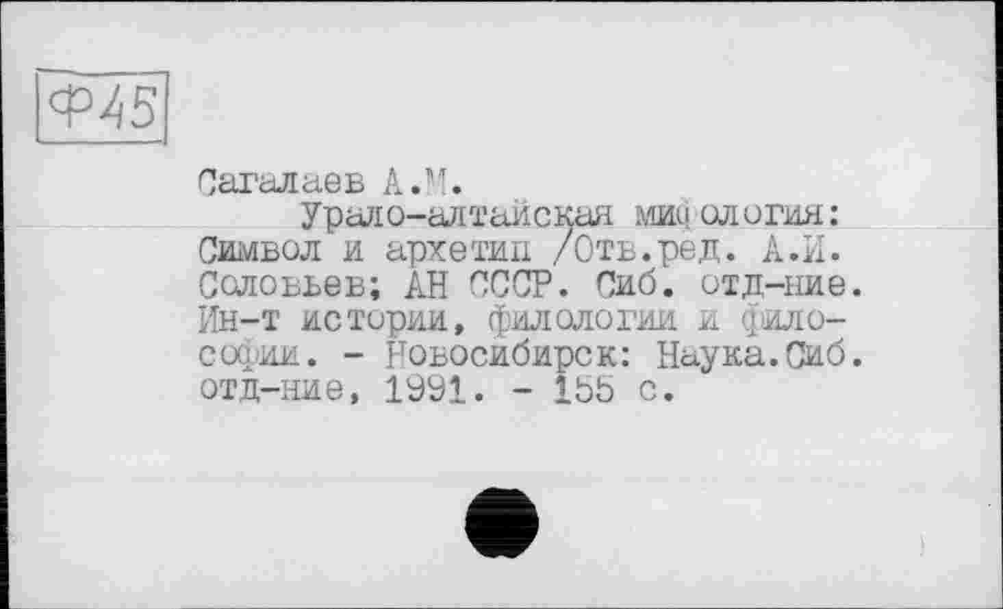 ﻿Ф45
Сагалаев A.H.
Урало-алтайская мифология: Символ и архетип /Отв.ред. А.И. Соловьев; АН СССР. Сиб. отд-ние. Ин-т истории, филологии И (философии. - Новосибирск: Наука.Сиб. отд-ние, 1991. - Ibb с.